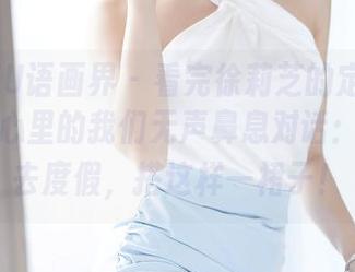 XIAOYU语画界 - 看完徐莉芝的定制白裙写真，心里的我们无声鼻息对话：我也想去度假，搭这样一裙子！
